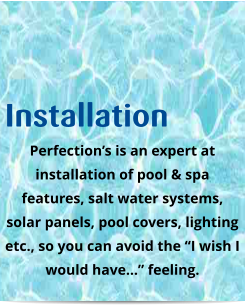 Installation Perfection’s is an expert at installation of pool & spa features, salt water systems, solar panels, pool covers, lighting etc., so you can avoid the “I wish I would have…” feeling.