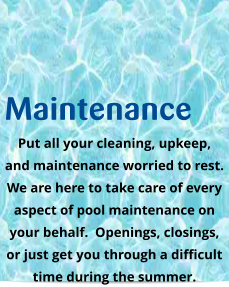 Maintenance Put all your cleaning, upkeep, and maintenance worried to rest.  We are here to take care of every aspect of pool maintenance on your behalf.  Openings, closings,  or just get you through a difficult time during the summer.