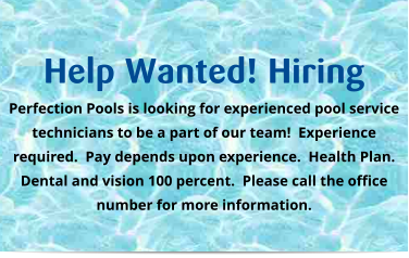 Help Wanted! Hiring Perfection Pools is looking for experienced pool service technicians to be a part of our team!  Experience required.  Pay depends upon experience.  Health Plan.  Dental and vision 100 percent.  Please call the office number for more information.