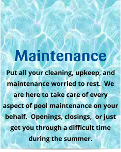 Maintenance Put all your cleaning, upkeep, and maintenance worried to rest.  We are here to take care of every aspect of pool maintenance on your behalf.  Openings, closings,  or just get you through a difficult time during the summer.