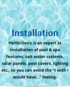 Installation Perfection’s is an expert at installation of pool & spa features, salt water systems, solar panels, pool covers, lighting etc., so you can avoid the “I wish I would have…” feeling.